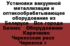 Установки вакуумной металлизации и оптикообрабатывающее оборудование из Беларуси - Все города Бизнес » Оборудование   . Карачаево-Черкесская респ.,Черкесск г.